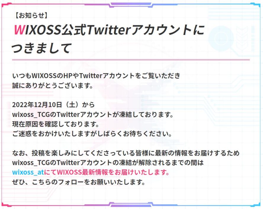 【お知らせ】 WIXOSS公式Twitterアカウントに つきまして いつもWIXOSSのHPやTwitterアカウントをご覧いただき 誠にありがとうございます。 2022年12月10日（土）から wixoss_TCGのTwitterアカウントが凍結しております。 現在原因を確認しております。 ご迷惑をおかけいたしますがしばらくお待ちください。 なお、投稿を楽しみにしてくださっている皆様に最新の情報をお届けするため wixoss_TCGのTwitterアカウントの凍結が解除されるまでの間は wixoss_atにてWIXOSS最新情報をお届けいたします。 ぜひ、こちらのフォローをお願いいたします。